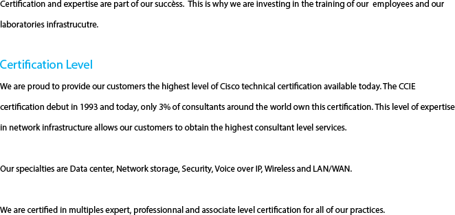 Certification and expertise are part of our succèss.  This is why we are investing in the training of our  employees and our  laboratories infrastrucutre.  Certification Level  We are proud to provide our customers the highest level of Cisco technical certification available today. The CCIE certification debut in 1993 and today, only 3% of consultants around the world own this certification. This level of expertise in network infrastructure allows our customers to obtain the highest consultant level services. Our specialties are Data center, Network storage, Security, Voice over IP, Wireless and LAN/WAN. We are certified in multiples expert, professionnal and associate level certification for all of our practices.