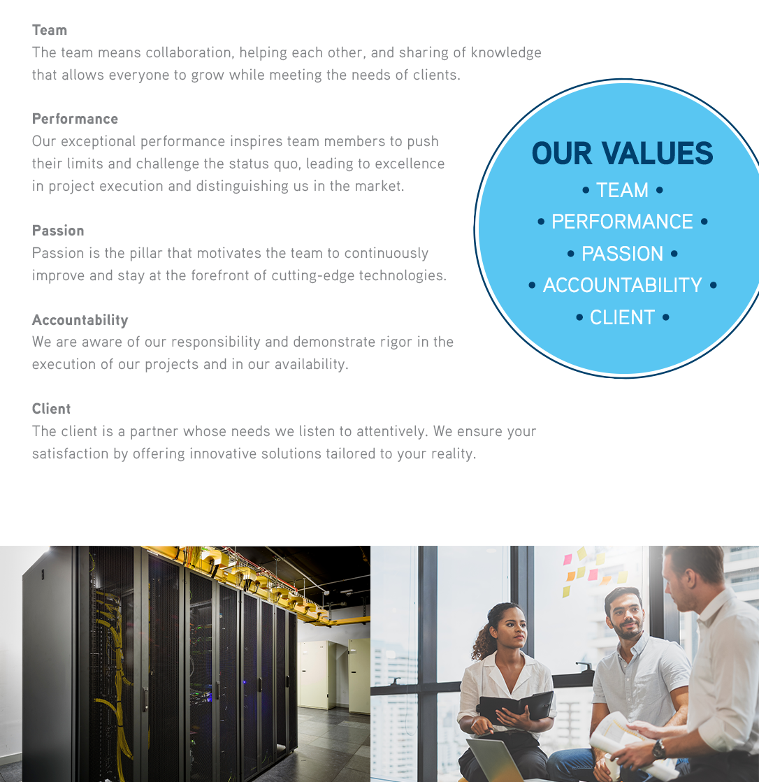 WE AIM FOR EXCELLENCE WHILE HAVING FUN! 

              TEAM The team means collaboration, helping each other, and sharing of knowledge that allows everyone to grow while meeting the needs of clients. PERFORMANCE Our exceptional performance inspires team members to push their limits and challenge the status quo, leading to excellence in project execution and distinguishing us in the market. PASSION Passion is the pillar that motivates the team to continuously improve and stay at the forefront of cutting-edge technologies. ACCOUNTABILITY We are aware of our responsibility and demonstrate rigor in the execution of our projects and in our availability. CLIENT The client is a partner whose needs we listen to attentively. We ensure your satisfaction by offering innovative solutions tailored to your reality. 