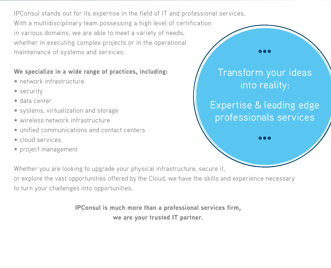 IPConsul stands out for its versatile expertise in the field of IT and professional services. With a multidisciplinary team possessing a high level of certification in various domains, we are able to meet a variety of needs, whether in executing complex projects or in the operational maintenance of systems and services. We specialize in a wide range of practices, including:• security• unified communications and contact centers• data center• wired and wireless networks• systems and storage• cloud services• project management Whether you are looking to secure your data, optimize your unified communications, or explore the vast opportunities offered by the Cloud, we have the skills and experience necessary to turn your challenges into opportunities. 

              Transform your ideas Into reality : Expertise & leading edge professionals services  IPConsul is much more than just a service provider,we are your trusted partner. 