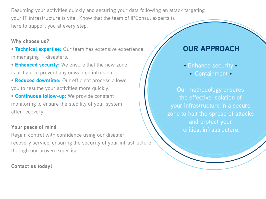 Resuming your activities quickly and securing your data following an attack targeting your IT infrastructure is vital. Know that the team of IPConsul experts is here to support you at every step.WHY CHOOSE US ?• Technical expertise: Our team has extensive experience in managing IT disasters.• Enhanced security: We ensure that the new zoneis airtight to prevent any unwanted intrusion.• Reduced downtime: Our efficient process allows you to resume your activities more quickly.• Continuous follow-up: We provide constant monitoring to ensure the stability of your system after recovery.OUR APPROACH• Enhance security  •  Containment Our methodology ensures the effective isolation of your infrastructure in a secure zone to halt the spread of attacks and protect your critical infrastructure. 

              YOUR PEACE OF MINDRegain control with confidence using our disaster recovery service, ensuring the security 