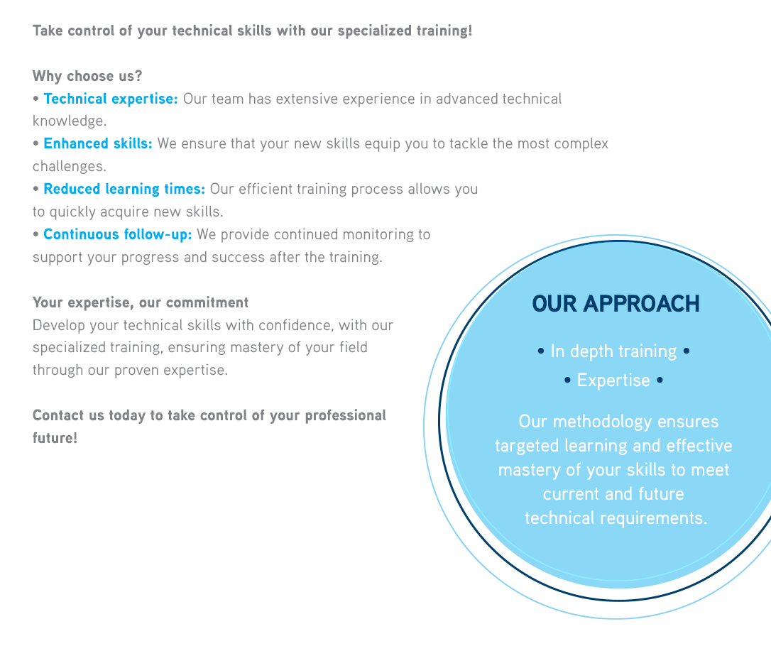 Take control of your technical skills with our specialized training!WHY CHOOSE US?• Technical expertise: Our team has extensive experience in advanced technical knowledge.• Enhanced skills: We ensure that your new skills equip you to tackle the most complex challenges.• Reduced learning times: Our efficient training process allows you to quickly acquire new skills.• Continuous follow-up: We provide constant monitoring to ensure your progress and success after the training.OUR APPROACH• In depth training  
              • Expertise  Our methodology ensures precise learning and effective mastery of your skills to meet current and future technical requirements. 
              
               
              
              YOUR EXPERTISE, OUR COMMITMENTDevelop your technical skills with confidence, with our specialized training, ensuring mastery of your field through our proven expertise.Contact us today to take control of your professional future! 