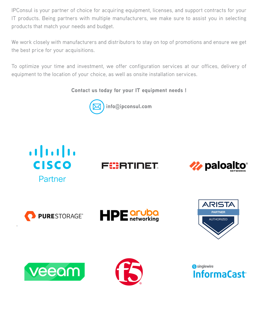 IPConsul is your partner of choice for acquiring equipment, licenses, and support contracts for your IT products. Being partners with multiple manufacturers, we make sure to assist you in selecting products that match your needs and budget.We work closely with manufacturers and distributors to stay on top of promotions and ensure we get the best price for your acquisitions.To optimize your time and investment, we also offer configuration services at our offices, as well as delivery of equipment to the location of your choice. 