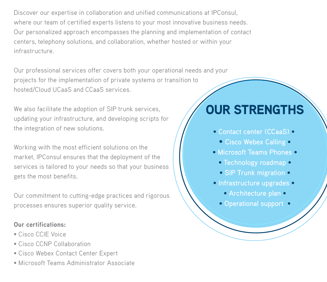 Discover our expertise in collaboration and unified communications at IPConsul, where our team of certified experts listens to your most innovative business needs. Our personalized approach encompasses the planning and implementation of contact centers, telephony solutions, and collaboration, whether hosted or within your infrastructure.Our professional services offer covers both your operational needs and your projects for the implementation of private systems or transition to hosted/Cloud UCaaS and CCaaS services.We also facilitate the adoption of SIP trunk services, updating your infrastructure, and developing scripts for the integration of new solutions.Working with the most efficient solutions on the market, IPConsul ensures that the deployment of theservices is tailored to your needs so that your business gets the most benefits.Our commitment to cutting-edge practices and rigorous processes ensures superior quality service.OUR STRENGTHS• Contact center (CCaaS)  • Cisco Webex Calling • Microsoft Teams Phones • Technology roadmap • SIP Trunk migration • Infrastructure upgrades  • Architecture plan• Operational support  

              Our certifications :• Cisco CCIE Voice• Cisco CCNP Collaboration• Cisco Webex Contact Center Expert• Microsoft Teams Administrator Associate 