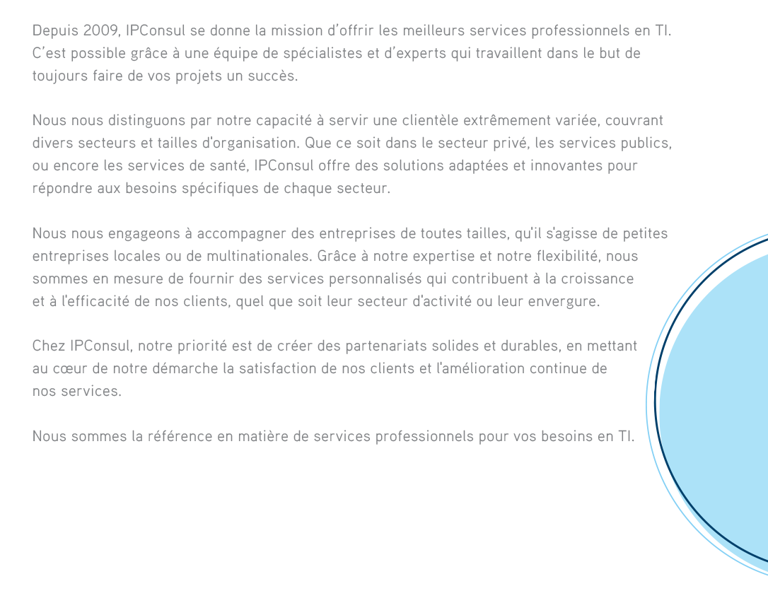 Depuis 2009, IPConsul se donne la mission d’offrir les meilleurs services professionnels en TI. C’est possible grâce à une équipe de spécialistes et d’experts qui travaillent dans le but de toujours faire de vos projets un succès. Nous nous distinguons par notre capacité à servir une clientèle extrêmement variée, couvrant divers secteurs et tailles d'organisation. Que ce soit dans le secteur privé, les services publics, ou encore les services de santé, IPConsul offre des solutions adaptées et innovantes pour répondre aux besoins spécifiques de chaque secteur.Nous nous engageons à accompagner des entreprises de toutes tailles, qu'il s'agisse de petites entreprises locales ou de multinationales. Grâce à notre expertise et notre flexibilité, nous sommes en mesure de fournir des services personnalisés qui contribuent à la croissance et à l'efficacité de nos clients, quel que soit leur secteur d'activité ou leur envergure.Chez IPConsul, notre priorité est de créer des partenariats solides et durables, en mettant au cœur de notre démarche la satisfaction de nos clients et l'amélioration continue de nos services.Nous sommes la référence en matière de services professionnels pour vos besoins en TI. 