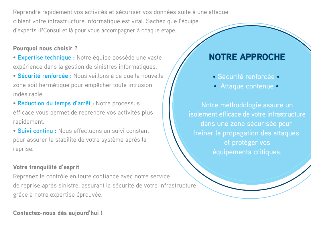 Reprendre rapidement vos activités et sécuriser vos données suite à une attaque ciblant votre infrastructure informatique est vital.  Sachez que l’équipe d’experts IPConsul et là pour vous accompagner à chaque étape.POURQUOI NOUS CHOISIR ?• Expertise technique : Notre équipe possède une vaste expérience dans la gestion de sinistres informatiques.• Sécurité renforcée : Nous veillons à ce que la nouvelle zone soit hermétique pour empêcher toute intrusion indésirable.• Réduction du temps d’arrêt : Notre processus efficace vous permet de reprendre vos activités plus rapidement.• Suivi continu : Nous effectuons un suivi constant pour assurer la stabilité de votre système après la reprise.NOTRE APPROCHE  • Sécurité renforcée  •  Attaque contenue  Notre méthodologie assure unisolement efficace de votre infrastructuredans une zone sécurisée pour freiner la propagation des attaques et protéger voséquipements critiques. 
              VOTRE TRANQUILITÉ D’ESPRIT Reprenez le contrôle en toute confiance avec notre service de reprise après sinistre, assurant la sécurité de votre infrastructure grâce à notre expertise éprouvée.Contactez-nous dès aujourd'hui. 