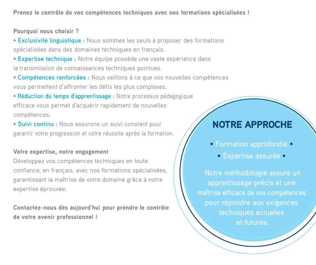 Prenez le contrôle de vos compétences techniques avec nos formations spécialisées !POURQUOI NOUS CHOISIR ?• Exclusivité linguistique : Nous sommes les seuls à proposer des formations spécialisées dans des domaines techniques en français.• Expertise technique : Notre équipe possède une vaste expérience dans la transmission de connaissances techniques pointues.• Compétences renforcées : Nous veillons à ce que vos nouvelles compétences vous permettent d’affronter les défis les plus complexes.• Réduction des temps d'apprentissage : Notre processus pédagogique efficace vous permet d'acquérir rapidement de nouvelles compétences.• Suivi continu : Nous assurons un suivi constant pour garantir votre progression et votre réussite après la formation.NOTRE APPROCHE• Formation Approfondie  
              • Expertise Assurée   Notre méthodologie assure un apprentissage précis et une maîtrise efficace de vos compétences pour répondre aux exigences techniques actuelles et futures 
              
               
              
              VOTRE EXPERTISE, NOTRE ENGAGEMENT Développez vos compétences techniques en toute confiance, en français, avec nos formations spécialisées, garantissant la maîtrise de votre domaine grâce à notre expertise éprouvée.Contactez-nous dès aujourd'hui pour prendre le contrôle de votre avenir professionnel ! 