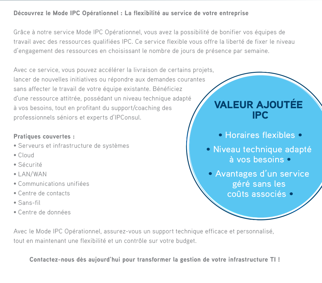 Découvrez le Mode IPC Opérationnel : La Flexibilité au service de votre entrepriseGrâce à notre service Mode IPC Opérationnel, vous avez la possibilité de bonifier vos équipes de travail avec des ressources qualifiées IPC. Ce service flexible vous offre la liberté de fixer le niveau d’engagement des ressources en choisissant le nombre de jours de présence par semaine.Avec ce service, vous pouvez accélérer la livraison de certains projets, lancer de nouvelles initiatives ou répondre aux demandes courantes sans affecter le travail de votre équipe existante. Bénéficiez d'une ressource attitrée, possédant un niveau technique adapté à vos besoins, tout en profitant du support/coaching des professionnels séniors et experts d’IPConsul.VALEUR AJOUTÉE IPC• Horaires flexibles • Niveau technique adapté à vos besoins • Avantages d’un service géré sans les coûts associés  

              PRATIQUES COUVERTES :• Serveurs et infrastructure de systèmes• Cloud• Sécurité• LAN/WAN• Communications unifiées• Centre de contacts• Wi-Fi• Centre de donnéesAvec le Mode IPC Opérationnel, assurez-vous un support technique efficace et personnalisé, tout en maintenant une flexibilité et un contrôle sur votre budget. Contactez-nous dès aujourd'hui pour transformer la gestion de votre infrastructure IT ! 